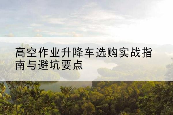石河子升降车怎么选-高空作业升降车选购实战指南与避坑要点
