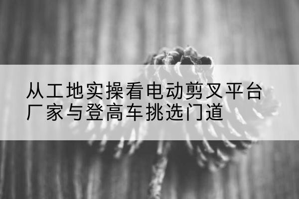 石河子电动剪叉升降平台厂家-从工地实操看电动剪叉平台厂家与登高车挑选门道