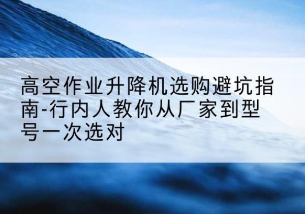 石河子升降平台厂家-高空作业升降机选购避坑指南-行内人教你从厂家到型号一次选对