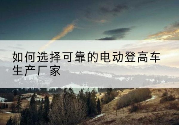 石河子电动登高车厂家-如何选择可靠的电动登高车生产厂家