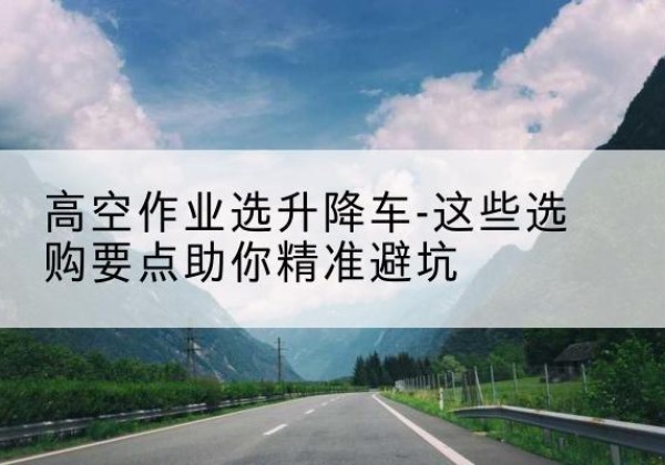 石河子升降车厂家-高空作业选升降车-这些选购要点助你*避坑