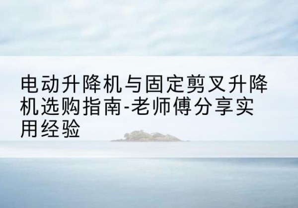 石河子电动升降机怎么选-电动升降机与固定剪叉升降机选购指南-老师傅分享实用经验