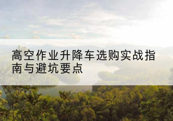 石河子升降车怎么选-高空作业升降车选购实战指南与避坑要点