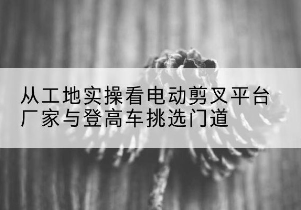 石河子电动剪叉升降平台厂家-从工地实操看电动剪叉平台厂家与登高车挑选门道