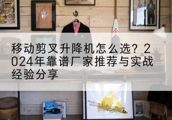 石河子升降平台厂家推荐-移动剪叉升降机怎么选？2024年靠谱厂家推荐与实战经验分享
