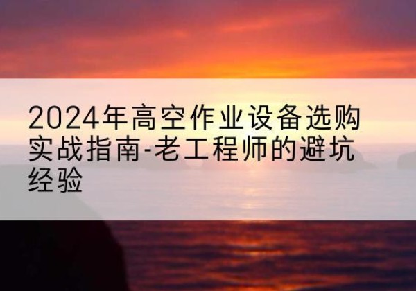 石河子高空作业升降机厂家推荐-2024年高空作业设备选购实战指南-老工程师的避坑经验
